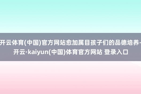 开云体育(中国)官方网站愈加属目孩子们的品德培养-开云·kaiyun(中国)体育官方网站 登录入口