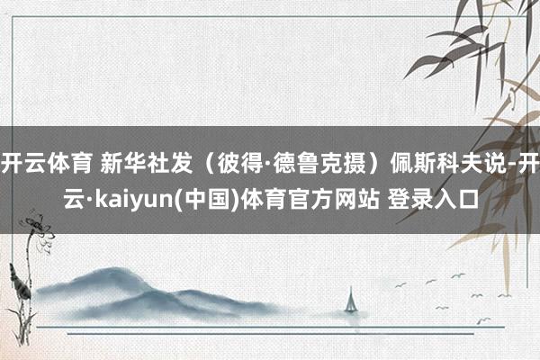 开云体育 新华社发（彼得·德鲁克摄）佩斯科夫说-开云·kaiyun(中国)体育官方网站 登录入口