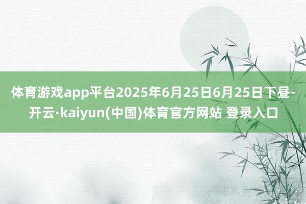 体育游戏app平台2025年6月25日6月25日下昼-开云·kaiyun(中国)体育官方网站 登录入口