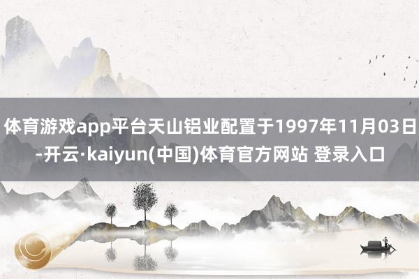 体育游戏app平台天山铝业配置于1997年11月03日-开云·kaiyun(中国)体育官方网站 登录入口