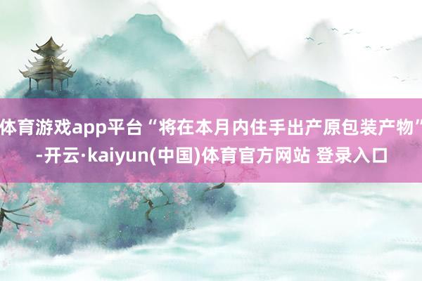 体育游戏app平台“将在本月内住手出产原包装产物”-开云·kaiyun(中国)体育官方网站 登录入口