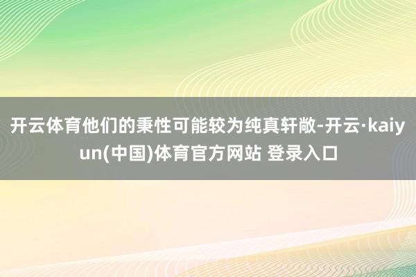 开云体育他们的秉性可能较为纯真轩敞-开云·kaiyun(中国)体育官方网站 登录入口