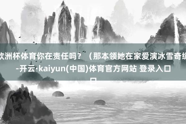 欧洲杯体育你在责任吗？（那本领她在家爱演冰雪奇缘-开云·kaiyun(中国)体育官方网站 登录入口