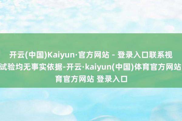 开云(中国)Kaiyun·官方网站 - 登录入口联系视频案牍和试验均无事实依据-开云·kaiyun(中国)体育官方网站 登录入口