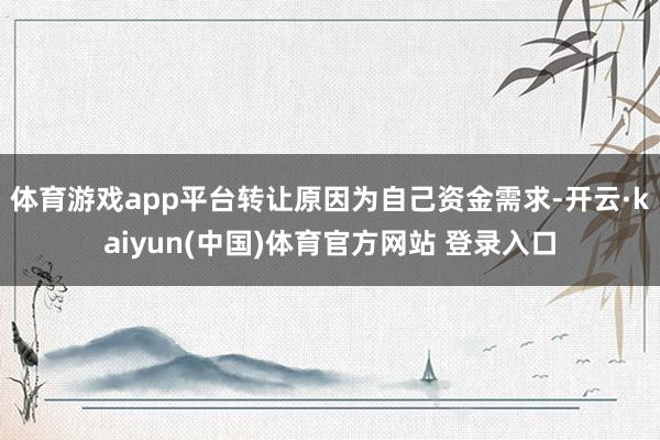 体育游戏app平台转让原因为自己资金需求-开云·kaiyun(中国)体育官方网站 登录入口
