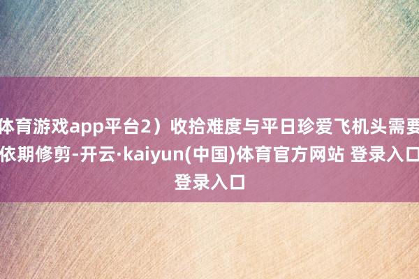 体育游戏app平台2）收拾难度与平日珍爱飞机头需要依期修剪-开云·kaiyun(中国)体育官方网站 登录入口