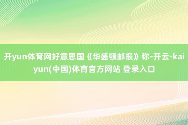 开yun体育网好意思国《华盛顿邮报》称-开云·kaiyun(中国)体育官方网站 登录入口