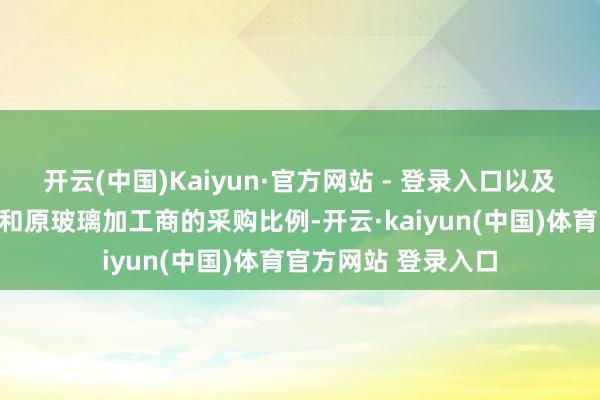 开云(中国)Kaiyun·官方网站 - 登录入口以及不左右诞生制造商和原玻璃加工商的采购比例-开云·kaiyun(中国)体育官方网站 登录入口