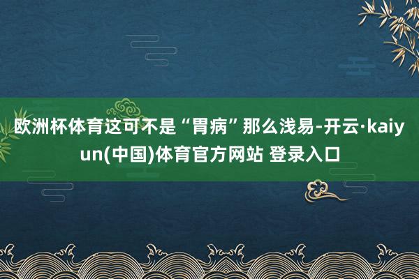 欧洲杯体育这可不是“胃病”那么浅易-开云·kaiyun(中国)体育官方网站 登录入口