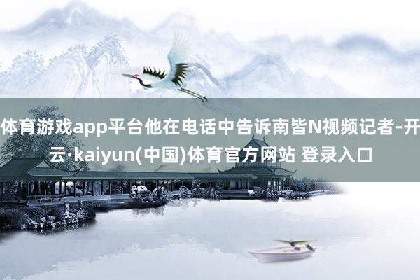 体育游戏app平台他在电话中告诉南皆N视频记者-开云·kaiyun(中国)体育官方网站 登录入口