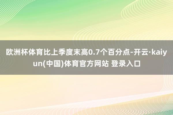 欧洲杯体育比上季度末高0.7个百分点-开云·kaiyun(中国)体育官方网站 登录入口