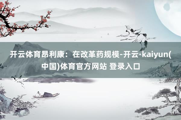 开云体育昂利康：在改革药规模-开云·kaiyun(中国)体育官方网站 登录入口
