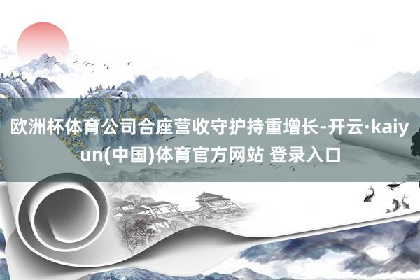 欧洲杯体育公司合座营收守护持重增长-开云·kaiyun(中国)体育官方网站 登录入口