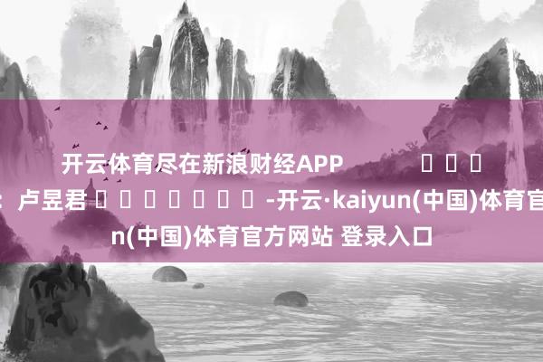 开云体育尽在新浪财经APP            						累赘剪辑：卢昱君 							-开云·kaiyun(中国)体育官方网站 登录入口
