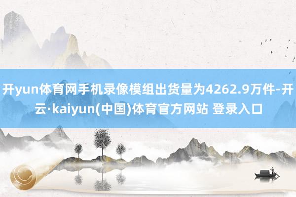 开yun体育网手机录像模组出货量为4262.9万件-开云·kaiyun(中国)体育官方网站 登录入口