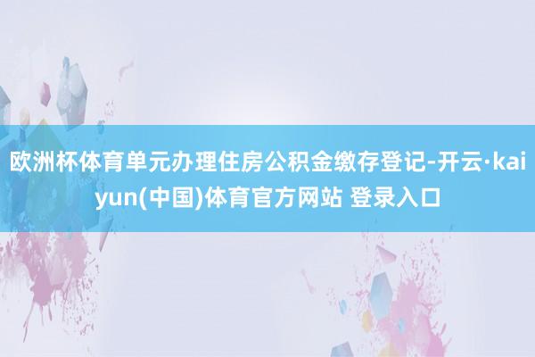 欧洲杯体育单元办理住房公积金缴存登记-开云·kaiyun(中国)体育官方网站 登录入口