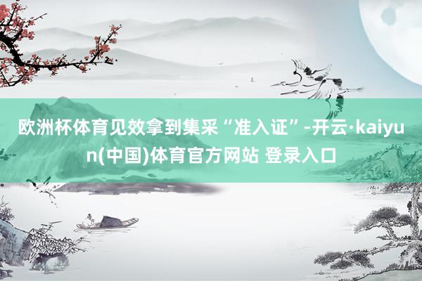 欧洲杯体育见效拿到集采“准入证”-开云·kaiyun(中国)体育官方网站 登录入口
