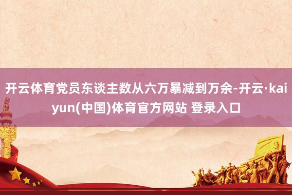 开云体育党员东谈主数从六万暴减到万余-开云·kaiyun(中国)体育官方网站 登录入口