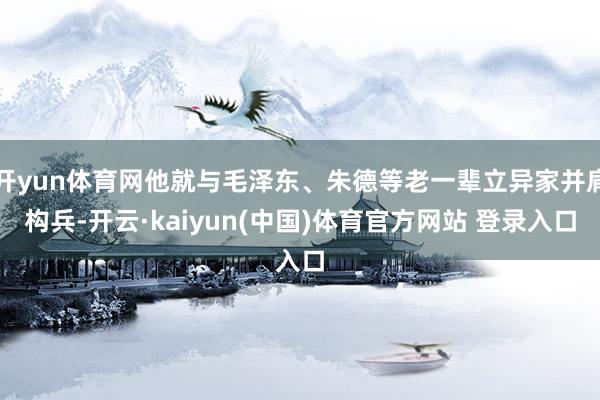 开yun体育网他就与毛泽东、朱德等老一辈立异家并肩构兵-开云·kaiyun(中国)体育官方网站 登录入口