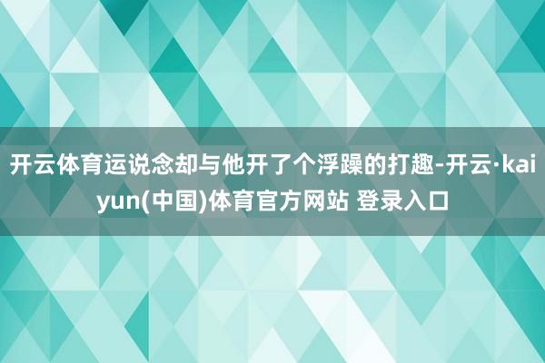 开云体育运说念却与他开了个浮躁的打趣-开云·kaiyun(中国)体育官方网站 登录入口