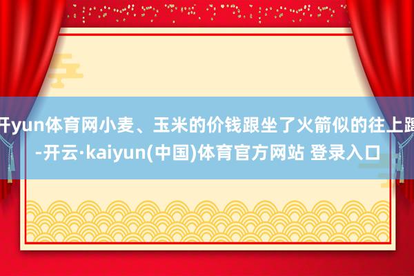 开yun体育网小麦、玉米的价钱跟坐了火箭似的往上蹿-开云·kaiyun(中国)体育官方网站 登录入口