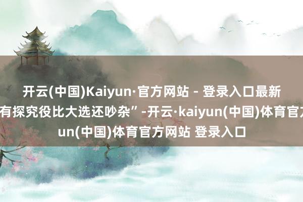 开云(中国)Kaiyun·官方网站 - 登录入口最新刷屏的段子是“有探究役比大选还吵杂”-开云·kaiyun(中国)体育官方网站 登录入口