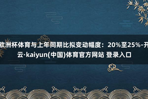 欧洲杯体育与上年同期比拟变动幅度：20%至25%-开云·kaiyun(中国)体育官方网站 登录入口