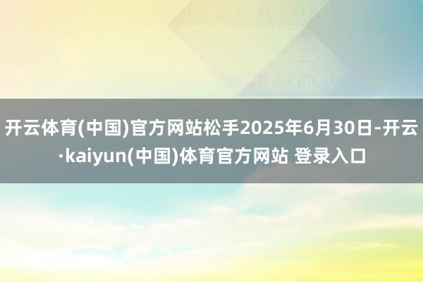 开云体育(中国)官方网站松手2025年6月30日-开云·kaiyun(中国)体育官方网站 登录入口