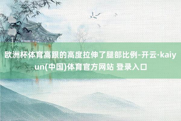 欧洲杯体育高跟的高度拉伸了腿部比例-开云·kaiyun(中国)体育官方网站 登录入口