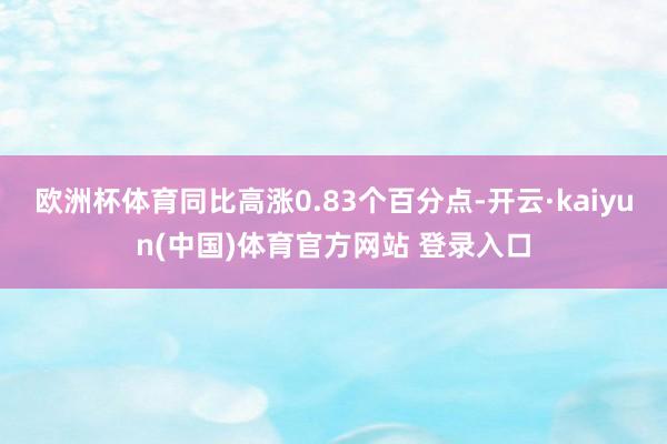 欧洲杯体育同比高涨0.83个百分点-开云·kaiyun(中国)体育官方网站 登录入口
