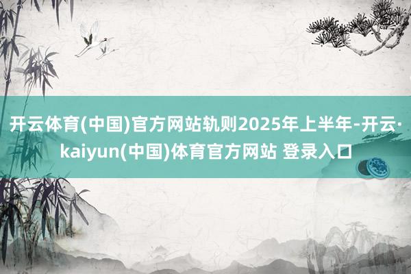 开云体育(中国)官方网站轨则2025年上半年-开云·kaiyun(中国)体育官方网站 登录入口