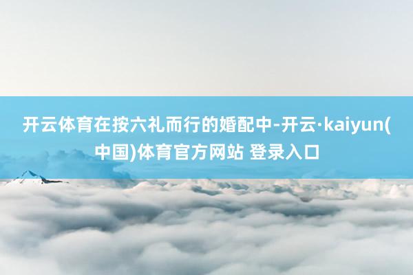 开云体育在按六礼而行的婚配中-开云·kaiyun(中国)体育官方网站 登录入口