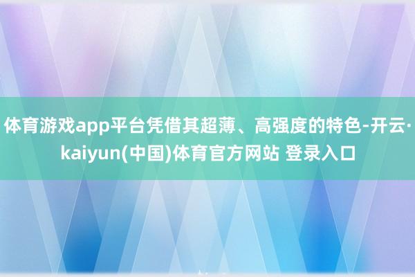 体育游戏app平台凭借其超薄、高强度的特色-开云·kaiyun(中国)体育官方网站 登录入口