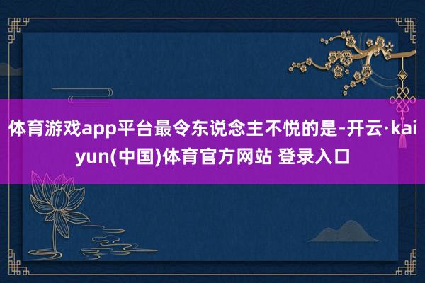 体育游戏app平台最令东说念主不悦的是-开云·kaiyun(中国)体育官方网站 登录入口