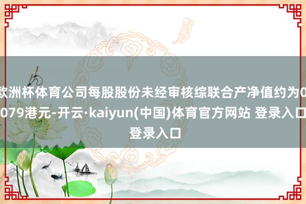 欧洲杯体育公司每股股份未经审核综联合产净值约为0.079港元-开云·kaiyun(中国)体育官方网站 登录入口