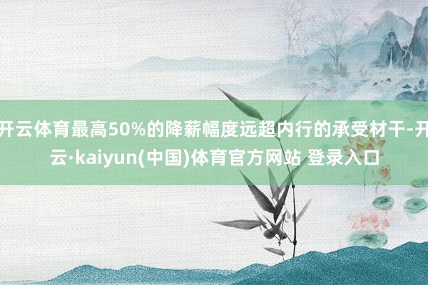 开云体育最高50%的降薪幅度远超内行的承受材干-开云·kaiyun(中国)体育官方网站 登录入口