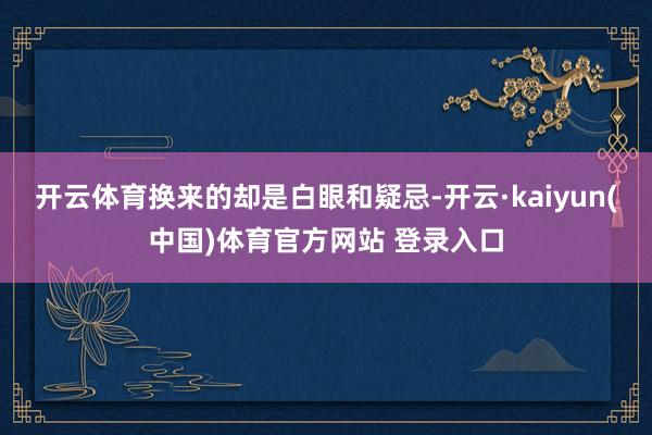 开云体育换来的却是白眼和疑忌-开云·kaiyun(中国)体育官方网站 登录入口
