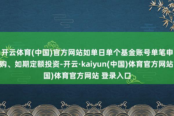 开云体育(中国)官方网站如单日单个基金账号单笔申购（含申购、如期定额投资-开云·kaiyun(中国)体育官方网站 登录入口