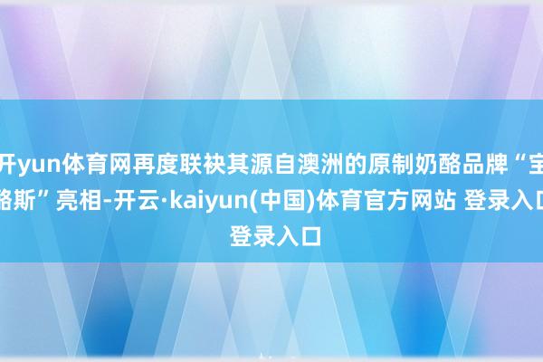 开yun体育网再度联袂其源自澳洲的原制奶酪品牌“宝酪斯”亮相-开云·kaiyun(中国)体育官方网站 登录入口