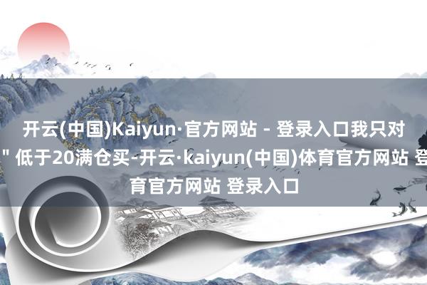 开云(中国)Kaiyun·官方网站 - 登录入口我只对峙：\＂低于20满仓买-开云·kaiyun(中国)体育官方网站 登录入口