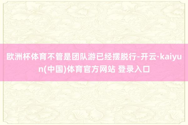欧洲杯体育不管是团队游已经摆脱行-开云·kaiyun(中国)体育官方网站 登录入口