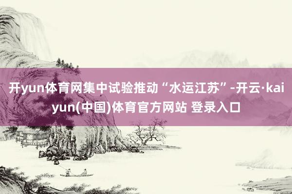 开yun体育网集中试验推动“水运江苏”-开云·kaiyun(中国)体育官方网站 登录入口