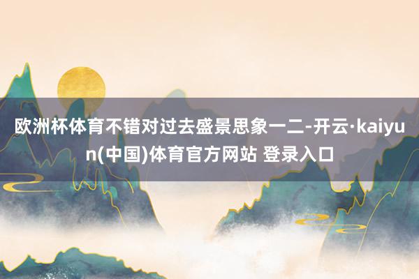 欧洲杯体育不错对过去盛景思象一二-开云·kaiyun(中国)体育官方网站 登录入口