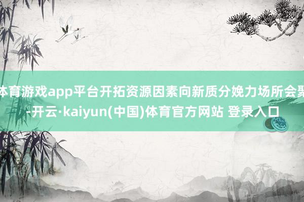 体育游戏app平台开拓资源因素向新质分娩力场所会聚-开云·kaiyun(中国)体育官方网站 登录入口