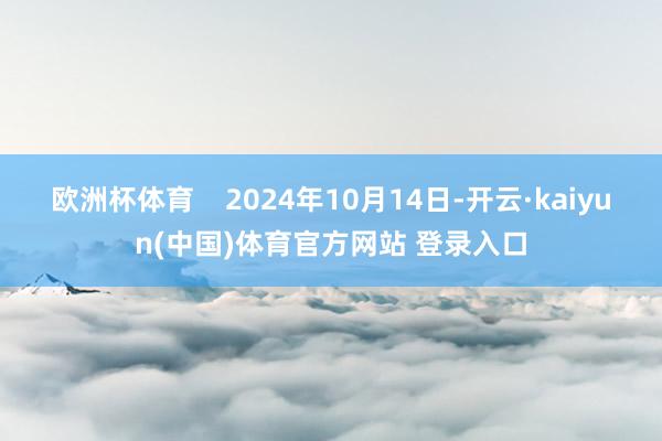 欧洲杯体育 2024年10月14日-开云·kaiyun(中国)体育官方网站 登录入口