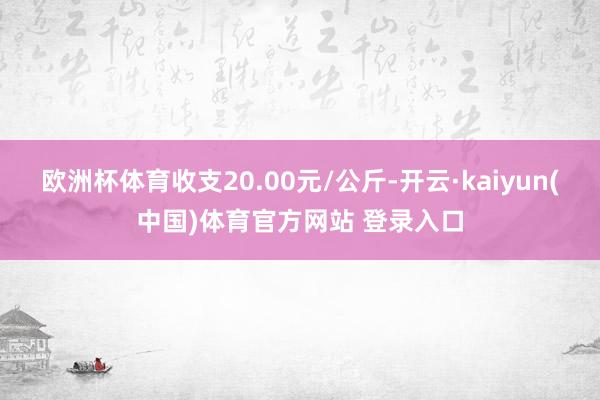 欧洲杯体育收支20.00元/公斤-开云·kaiyun(中国)体育官方网站 登录入口