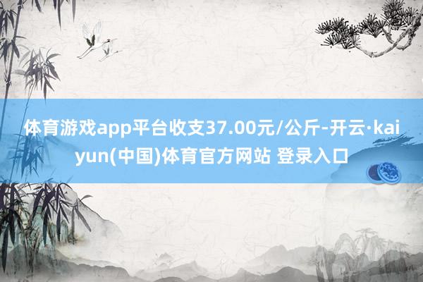 体育游戏app平台收支37.00元/公斤-开云·kaiyun(中国)体育官方网站 登录入口