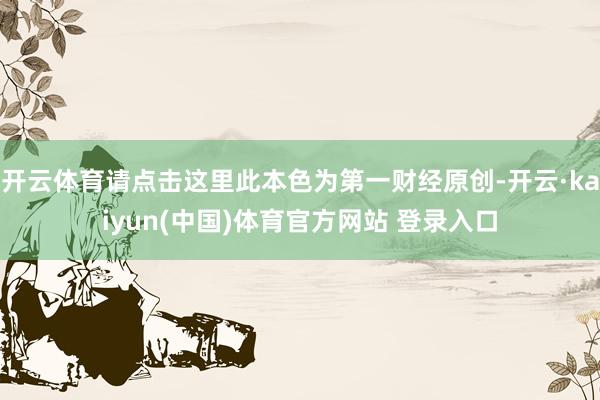 开云体育请点击这里此本色为第一财经原创-开云·kaiyun(中国)体育官方网站 登录入口