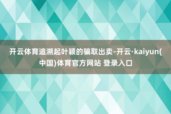 开云体育追溯起叶颖的骗取出卖-开云·kaiyun(中国)体育官方网站 登录入口