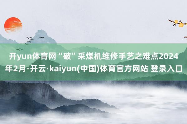 开yun体育网　　“破”采煤机维修手艺之难点　　2024年2月-开云·kaiyun(中国)体育官方网站 登录入口